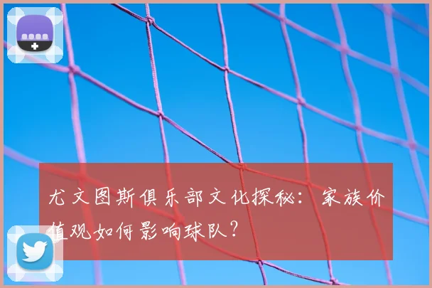 尤文图斯俱乐部文化探秘：家族价值观如何影响球队？