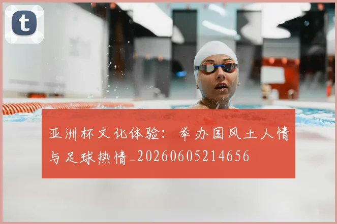 亚洲杯文化体验：举办国风土人情与足球热情_20260605214656