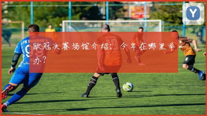 欧冠决赛场馆介绍：今年在哪里举办？