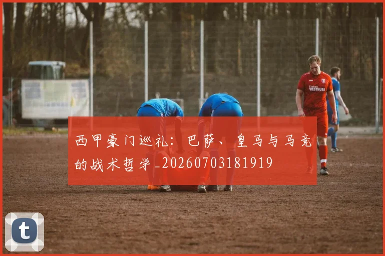 西甲豪门巡礼：巴萨、皇马与马竞的战术哲学_20260703181919