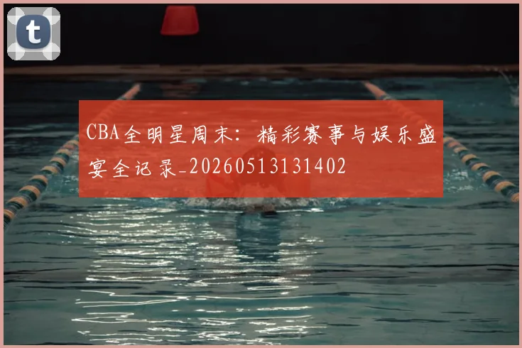 CBA全明星周末：精彩赛事与娱乐盛宴全记录_20260513131402
