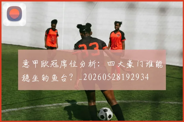 意甲欧冠席位分析：四大豪门谁能稳坐钓鱼台？_20260528192934