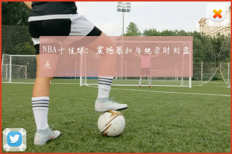 NBA十佳球：震撼暴扣与绝杀时刻盘点