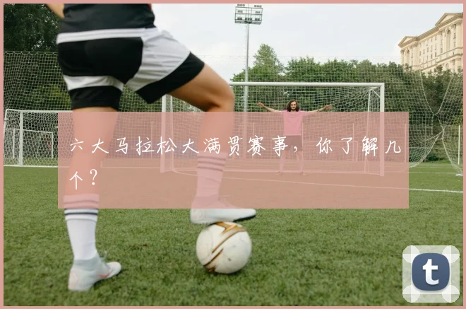 六大马拉松大满贯赛事，你了解几个？