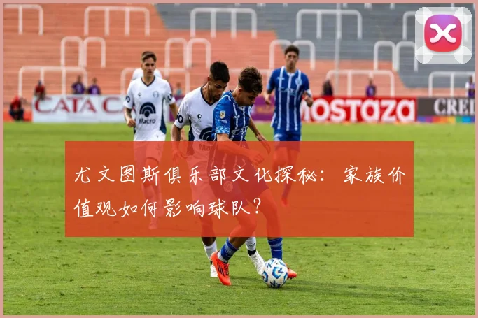 尤文图斯俱乐部文化探秘:家族价值观如何影响球队?