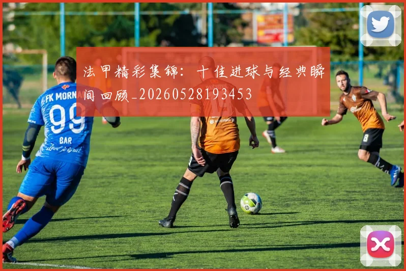 法甲精彩集锦:十佳进球与经典瞬间回顾_20260528193453