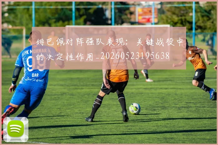 姆巴佩对阵强队表现：关键战役中的决定性作用_20260523195638