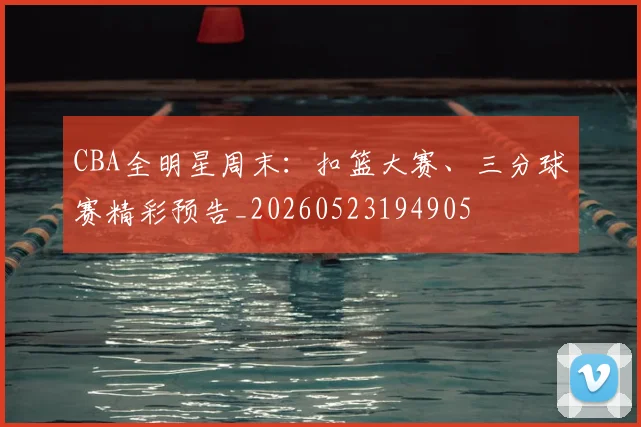 CBA全明星周末：扣篮大赛、三分球赛精彩预告_20260523194905