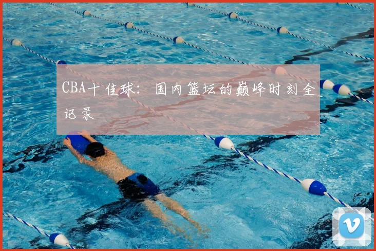 CBA十佳球：国内篮坛的巅峰时刻全记录