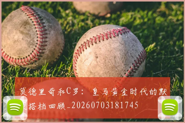 莫德里奇和C罗:皇马黄金时代的默契搭档回顾_20260703181745